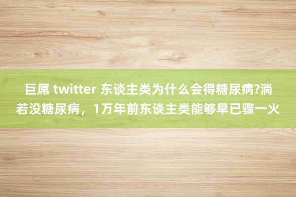 巨屌 twitter 东谈主类为什么会得糖尿病?淌若没糖尿病，1万年前东谈主类能够早已骤一火