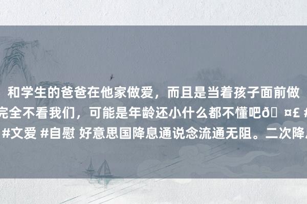 和学生的爸爸在他家做爱，而且是当着孩子面前做爱，太刺激了，孩子完全不看我们，可能是年龄还小什么都不懂吧🤣 #同城 #文爱 #自慰 好意思国降息通说念流通无阻。二次降息，中国哪个阛阓将“井喷”？