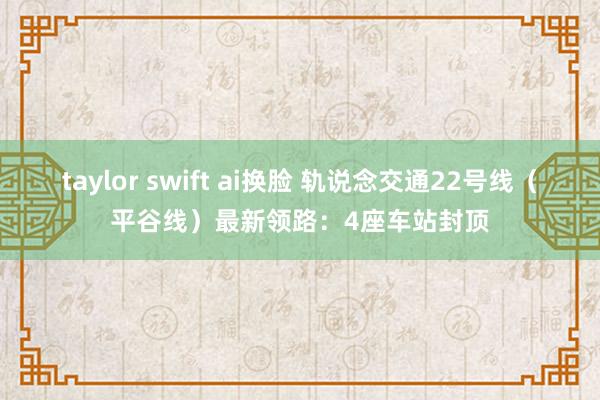 taylor swift ai换脸 轨说念交通22号线（平谷线）最新领路：4座车站封顶