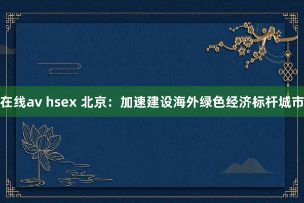 在线av hsex 北京：加速建设海外绿色经济标杆城市