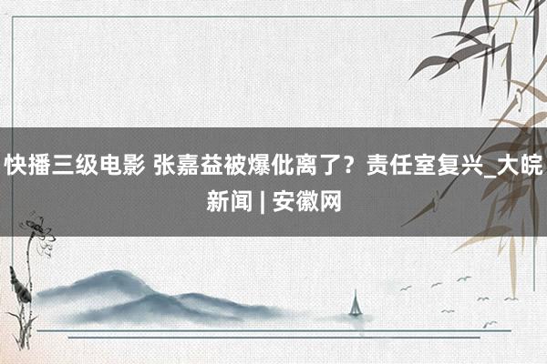 快播三级电影 张嘉益被爆仳离了？责任室复兴_大皖新闻 | 安徽网