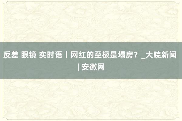 反差 眼镜 实时语丨网红的至极是塌房？_大皖新闻 | 安徽网