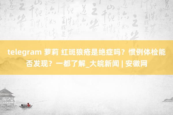 telegram 萝莉 红斑狼疮是绝症吗？惯例体检能否发现？一都了解_大皖新闻 | 安徽网