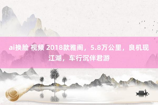 ai换脸 视频 2018款雅阁，5.8万公里，良机现江湖，车行沉伴君游