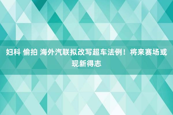 妇科 偷拍 海外汽联拟改写超车法例！将来赛场或现新得志