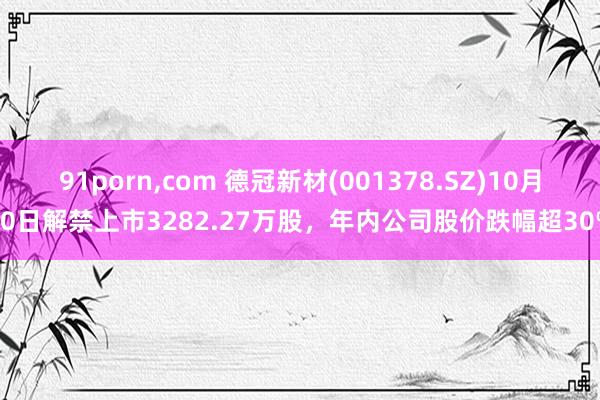 91porn，com 德冠新材(001378.SZ)10月30日解禁上市3282.27万股，年内公司股价跌幅超30%