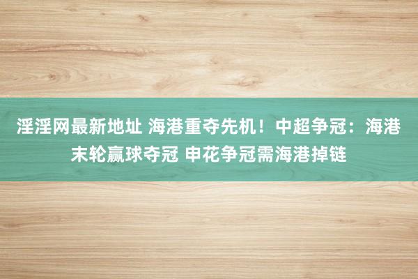 淫淫网最新地址 海港重夺先机！中超争冠：海港末轮赢球夺冠 申花争冠需海港掉链