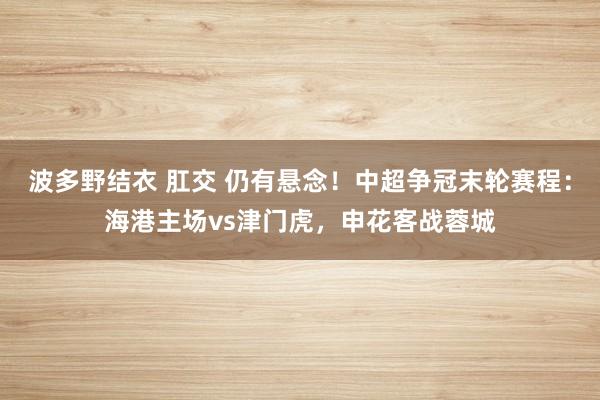 波多野结衣 肛交 仍有悬念！中超争冠末轮赛程：海港主场vs津门虎，申花客战蓉城