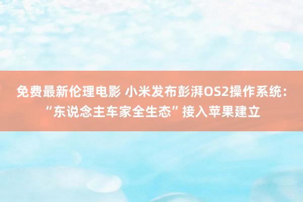 免费最新伦理电影 小米发布彭湃OS2操作系统：“东说念主车家全生态”接入苹果建立