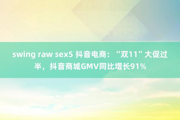 swing raw sex5 抖音电商：“双11”大促过半，抖音商城GMV同比增长91%