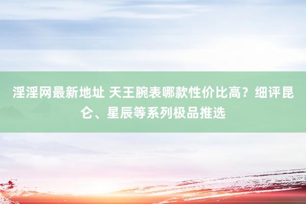 淫淫网最新地址 天王腕表哪款性价比高？细评昆仑、星辰等系列极品推选