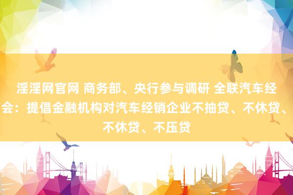 淫淫网官网 商务部、央行参与调研 全联汽车经销商商会：提倡金融机构对汽车经销企业不抽贷、不休贷、不压贷