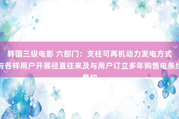 韩国三级电影 六部门：支柱可再机动力发电方式与各样用户开展径直往来及与用户订立多年购售电条约