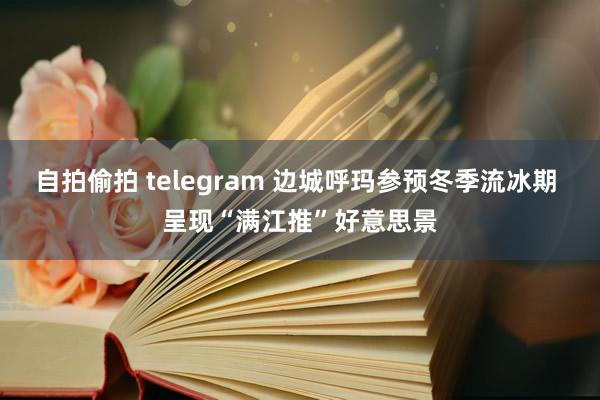 自拍偷拍 telegram 边城呼玛参预冬季流冰期 呈现“满江推”好意思景