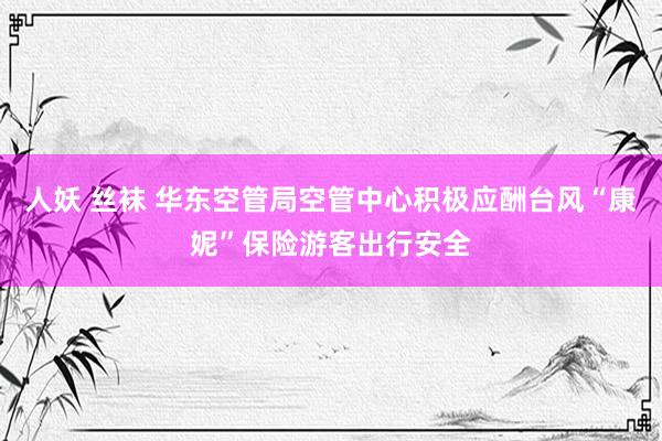 人妖 丝袜 华东空管局空管中心积极应酬台风“康妮”保险游客出行安全