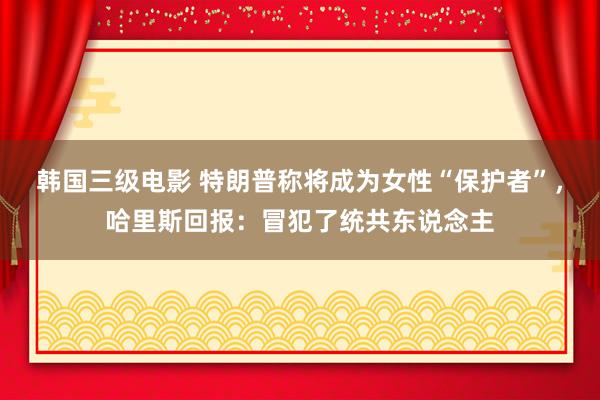 韩国三级电影 特朗普称将成为女性“保护者”，哈里斯回报：冒犯了统共东说念主