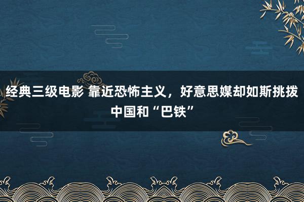 经典三级电影 靠近恐怖主义，好意思媒却如斯挑拨中国和“巴铁”