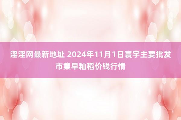 淫淫网最新地址 2024年11月1日寰宇主要批发市集早籼稻价钱行情