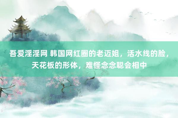 吾爱淫淫网 韩国网红圈的老迈姐，活水线的脸，天花板的形体，难怪念念聪会相中