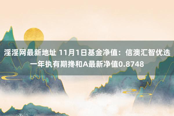 淫淫网最新地址 11月1日基金净值：信澳汇智优选一年执有期搀和A最新净值0.8748