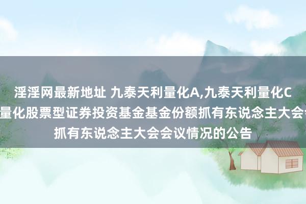 淫淫网最新地址 九泰天利量化A，九泰天利量化C: 对于九泰天利量化股票型证券投资基金基金份额抓有东说念主大会会议情况的公告