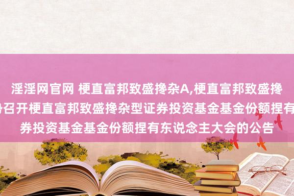 淫淫网官网 梗直富邦致盛搀杂A，梗直富邦致盛搀杂C: 对于以通信形势召开梗直富邦致盛搀杂型证券投资基金基金份额捏有东说念主大会的公告