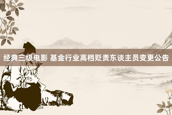 经典三级电影 基金行业高档贬责东谈主员变更公告