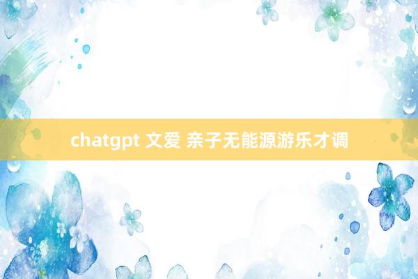 chatgpt 文爱 亲子无能源游乐才调