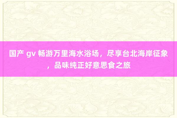 国产 gv 畅游万里海水浴场，尽享台北海岸征象，品味纯正好意思食之旅