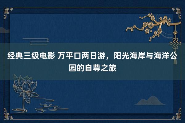 经典三级电影 万平口两日游，阳光海岸与海洋公园的自尊之旅