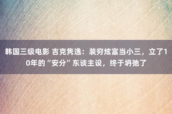 韩国三级电影 吉克隽逸：装穷炫富当小三，立了10年的“安分”东谈主设，终于坍弛了