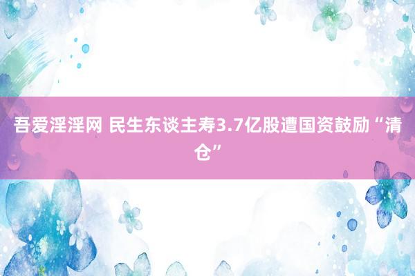 吾爱淫淫网 民生东谈主寿3.7亿股遭国资鼓励“清仓”