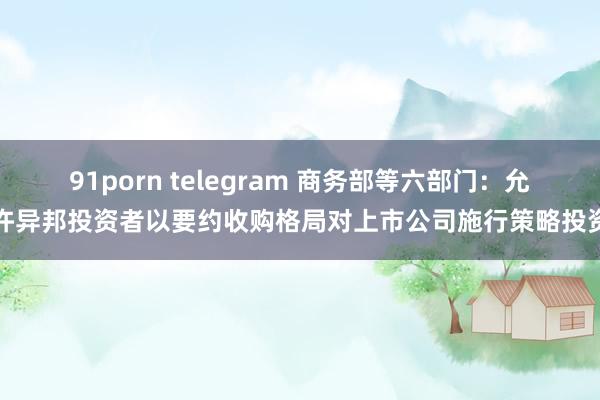 91porn telegram 商务部等六部门：允许异邦投资者以要约收购格局对上市公司施行策略投资