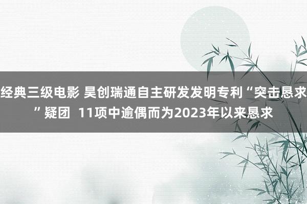 经典三级电影 昊创瑞通自主研发发明专利“突击恳求”疑团  11项中逾偶而为2023年以来恳求