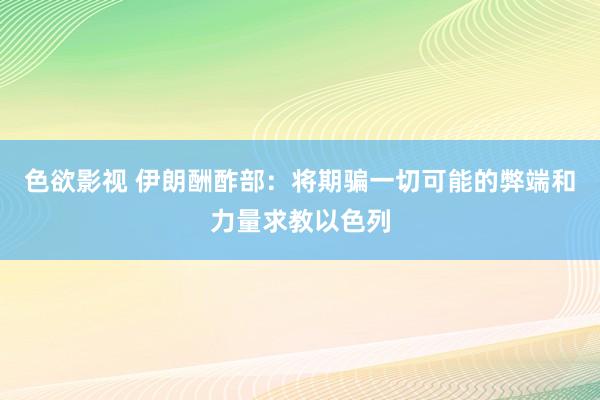 色欲影视 伊朗酬酢部：将期骗一切可能的弊端和力量求教以色列