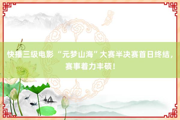 快播三级电影 “元梦山海”大赛半决赛首日终结，赛事着力丰硕！