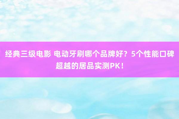 经典三级电影 电动牙刷哪个品牌好？5个性能口碑超越的居品实测PK！