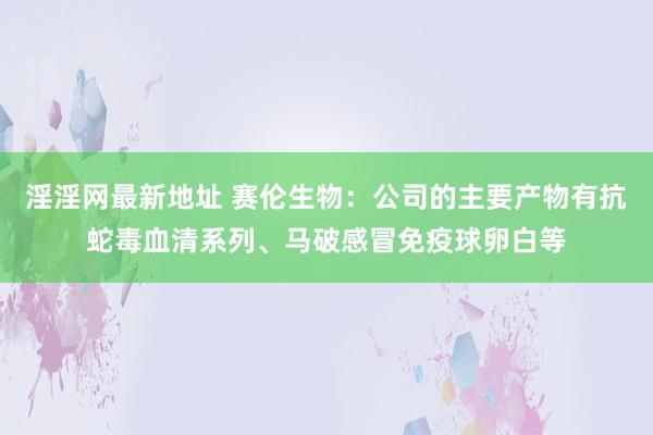 淫淫网最新地址 赛伦生物：公司的主要产物有抗蛇毒血清系列、马破感冒免疫球卵白等