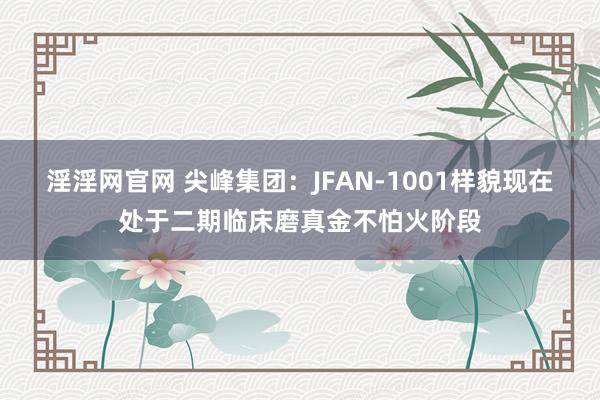 淫淫网官网 尖峰集团：JFAN-1001样貌现在处于二期临床磨真金不怕火阶段