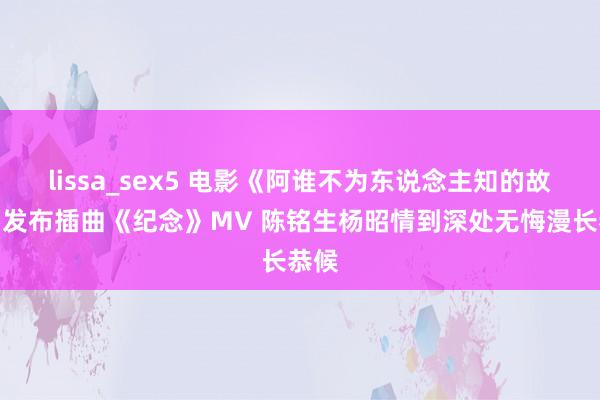 lissa_sex5 电影《阿谁不为东说念主知的故事》发布插曲《纪念》MV 陈铭生杨昭情到深处无悔漫长恭候