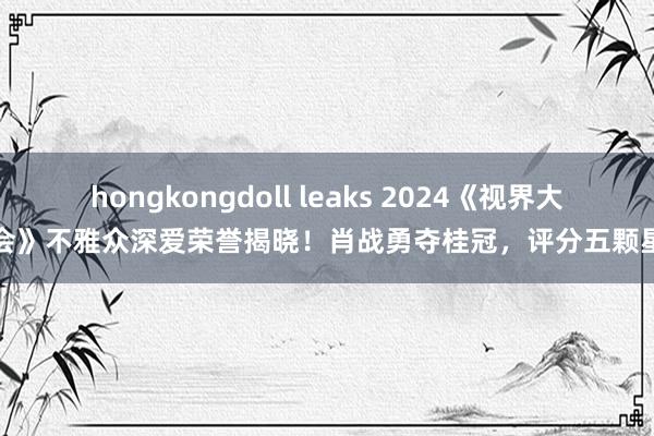 hongkongdoll leaks 2024《视界大会》不雅众深爱荣誉揭晓！肖战勇夺桂冠，评分五颗星