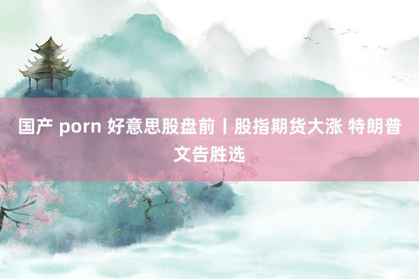 国产 porn 好意思股盘前丨股指期货大涨 特朗普文告胜选