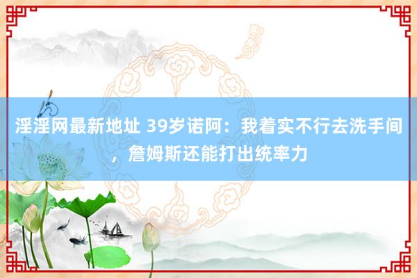 淫淫网最新地址 39岁诺阿：我着实不行去洗手间，詹姆斯还能打出统率力