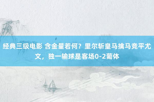 经典三级电影 含金量若何？里尔斩皇马擒马竞平尤文，独一输球是客场0-2葡体