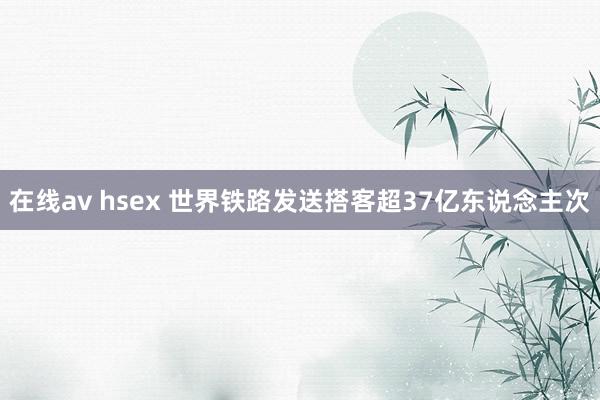 在线av hsex 世界铁路发送搭客超37亿东说念主次