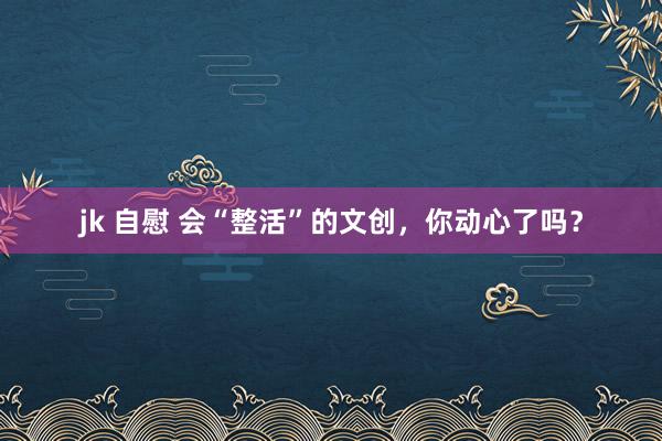 jk 自慰 会“整活”的文创，你动心了吗？