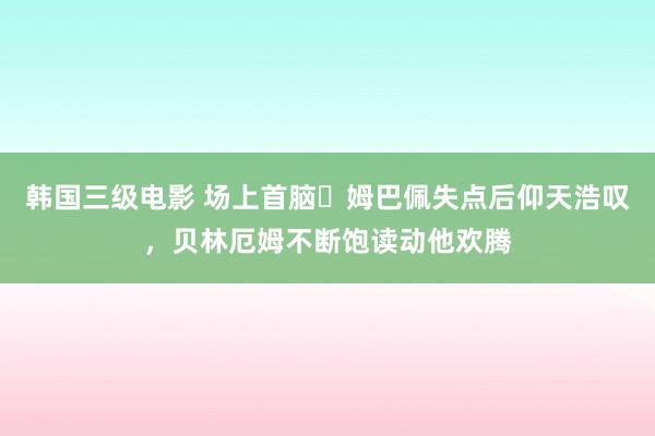 韩国三级电影 场上首脑✊姆巴佩失点后仰天浩叹，贝林厄姆不断饱读动他欢腾