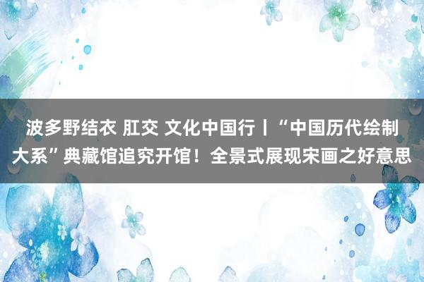 波多野结衣 肛交 文化中国行丨“中国历代绘制大系”典藏馆追究开馆！全景式展现宋画之好意思