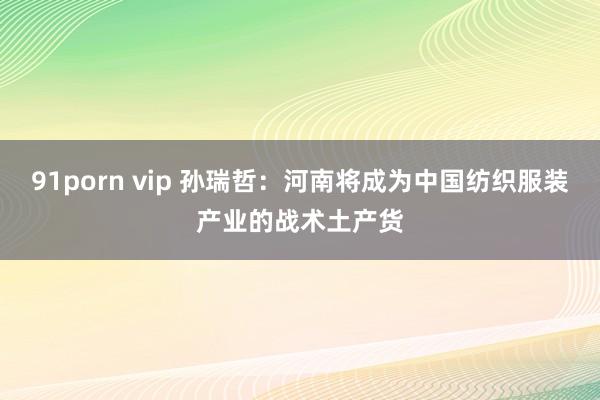 91porn vip 孙瑞哲：河南将成为中国纺织服装产业的战术土产货