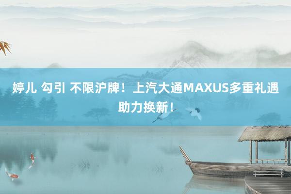 婷儿 勾引 不限沪牌！上汽大通MAXUS多重礼遇助力换新！